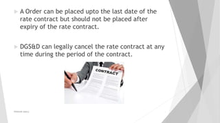  A Order can be placed upto the last date of the
rate contract but should not be placed after
expiry of the rate contract.
 DGS&D can legally cancel the rate contract at any
time during the period of the contract.
PRAKHAR AMULE 4
 
