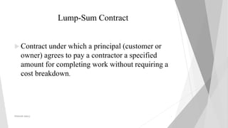 Lump-Sum Contract
 Contract under which a principal (customer or
owner) agrees to pay a contractor a specified
amount for completing work without requiring a
cost breakdown.
PRAKHAR AMULE 6
 