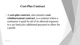 Cost-Plus Contract
 A cost-plus contract, also termed a cost
reimbursement contract, is a contract where a
contractor is paid for all of its allowed expenses
to a set limit plus additional payment to allow for
a profit.
PRAKHAR AMULE 7
 