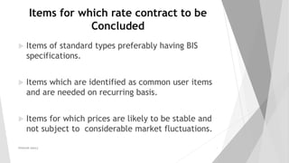 Items for which rate contract to be
Concluded
 Items of standard types preferably having BIS
specifications.
 Items which are identified as common user items
and are needed on recurring basis.
 Items for which prices are likely to be stable and
not subject to considerable market fluctuations.
PRAKHAR AMULE 8
 