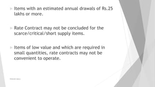  Items with an estimated annual drawals of Rs.25
lakhs or more.
 Rate Contract may not be concluded for the
scarce/critical/short supply items.
 Items of low value and which are required in
small quantities, rate contracts may not be
convenient to operate.
PRAKHAR AMULE 9
 