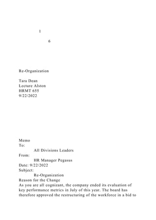 1
6
Re-Organization
Tara Dean
Lecture Alston
HRMT 655
9/22/2022
Memo
To:
All Divisions Leaders
From:
HR Manager Pegasus
Date: 9/22/2022
Subject:
Re-Organization
Reason for the Change
As you are all cognizant, the company ended its evaluation of
key performance metrics in July of this year. The board has
therefore approved the restructuring of the workforce in a bid to
 
