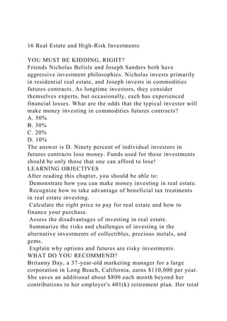 16 Real Estate and High-Risk Investments
YOU MUST BE KIDDING, RIGHT?
Friends Nicholas Belisle and Joseph Sanders both have
aggressive investment philosophies. Nicholas invests primarily
in residential real estate, and Joseph invests in commodities
futures contracts. As longtime investors, they consider
themselves experts, but occasionally, each has experienced
financial losses. What are the odds that the typical investor will
make money investing in commodities futures contracts?
A. 50%
B. 30%
C. 20%
D. 10%
The answer is D. Ninety percent of individual investors in
futures contracts lose money. Funds used for these investments
should be only those that one can afford to lose!
LEARNING OBJECTIVES
After reading this chapter, you should be able to:
Demonstrate how you can make money investing in real estate.
Recognize how to take advantage of beneficial tax treatments
in real estate investing.
Calculate the right price to pay for real estate and how to
finance your purchase.
Assess the disadvantages of investing in real estate.
Summarize the risks and challenges of investing in the
alternative investments of collectibles, precious metals, and
gems.
Explain why options and futures are risky investments.
WHAT DO YOU RECOMMEND?
Britanny Day, a 37-year-old marketing manager for a large
corporation in Long Beach, California, earns $110,000 per year.
She saves an additional about $800 each month beyond her
contributions to her employer's 401(k) retirement plan. Her total
 