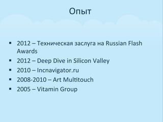 Опыт	
  


§  2012	
  –	
  Техническая	
  заслуга	
  на	
  Russian	
  Flash	
  
    Awards	
  
§  2012	
  –	
  Deep	
  Dive	
  in	
  Silicon	
  Valley	
  
§  2010	
  –	
  Incnavigator.ru	
  
§  2008-­‐2010	
  –	
  Art	
  Mul0touch	
  
§  2005	
  –	
  Vitamin	
  Group	
  
 
