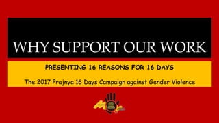 WHY SUPPORT OUR WORK
PRESENTING 16 REASONS FOR 16 DAYS
The 2017 Prajnya 16 Days Campaign against Gender Violence
 