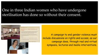 One in three Indian women who have undergone
sterilisation has done so without their consent.
A campaign to end gender violence must
include discussions on rights and access, as our
campaign does, through real and virtual
symposia, lectures and media interventions.
 