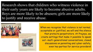 Research shows that children who witness violence in
their early years are likely to become abusive adults.
Boys are more likely to be abusers; girls are more likely
to justify and receive abuse.
When we recognise that violence is not normal,
acceptable or justified, we will end the silence
that protects perpetrators. At Prajnya, we
create settings that make it possible to speak
out--multi-generational conversations, closed
discussions on parenting and cyber-safety,
even tea-parties for service providers!
 