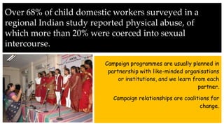 Over 68% of child domestic workers surveyed in a
regional Indian study reported physical abuse, of
which more than 20% were coerced into sexual
intercourse.
Campaign programmes are usually planned in
partnership with like-minded organisations
or institutions, and we learn from each
partner.
Campaign relationships are coalitions for
change.
 