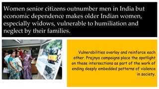 Women senior citizens outnumber men in India but
economic dependence makes older Indian women,
especially widows, vulnerable to humiliation and
neglect by their families.
Vulnerabilities overlay and reinforce each
other. Prajnya campaigns place the spotlight
on these intersections as part of the work of
ending deeply embedded patterns of violence
in society.
 