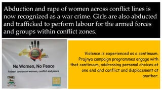 Abduction and rape of women across conflict lines is
now recognized as a war crime. Girls are also abducted
and trafficked to perform labour for the armed forces
and groups within conflict zones.
Violence is experienced as a continuum.
Prajnya campaign programmes engage with
that continuum, addressing personal choices at
one end and conflict and displacement at
another.
 