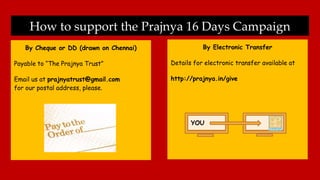 How to support the Prajnya 16 Days Campaign
By Cheque or DD (drawn on Chennai)
Payable to “The Prajnya Trust”
Email us at prajnyatrust@gmail.com
for our postal address, please.
By Electronic Transfer
Details for electronic transfer available at
http://prajnya.in/give
YOU
 