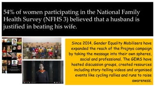 54% of women participating in the National Family
Health Survey (NFHS 3) believed that a husband is
justified in beating his wife.
Since 2014, Gender Equality Mobilisers have
expanded the reach of the Prajnya campaign
by taking the message into their own spheres,
social and professional. The GEMS have
hosted discussion groups, created resources
including story-telling videos and organised
events like cycling rallies and runs to raise
awareness.
 