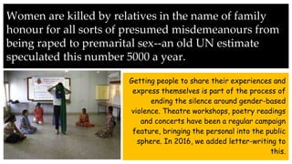 Women are killed by relatives in the name of family
honour for all sorts of presumed misdemeanours from
being raped to premarital sex--an old UN estimate
speculated this number 5000 a year.
Getting people to share their experiences and
express themselves is part of the process of
ending the silence around gender-based
violence. Theatre workshops, poetry readings
and concerts have been a regular campaign
feature, bringing the personal into the public
sphere. In 2016, we added letter-writing to
this.
 