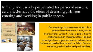 Initially and usually perpetrated for personal reasons,
acid attacks have the effect of deterring girls from
entering and working in public spaces.
Our campaign interventions stress that
gender-based violence is not just an
interpersonal issue; it is also a public health
challenge and an economic issue. Prajnya
campaigns have organised special interactions
between stakeholders as well as Public Fora on
violence, public health and public safety.
 
