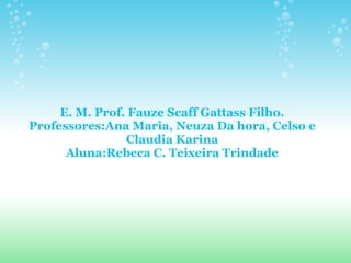 E. M. Prof. Fauze Scaff Gattass Filho. Professores:Ana Maria, Neuza Da hora, Celso e Claudia Karina Aluna:Rebeca C. Teixeira Trindade 