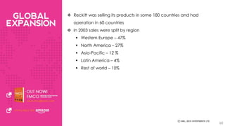  Reckitt was selling its products in some 180 countries and had 
operation in 60 countries 
 In 2003 sales were split by region 
 Western Europe – 47% 
 North America – 27% 
 Asia-Pacific – 12 % 
 Latin America – 4% 
 Rest of world – 10% 
10 
 
