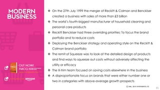  On the 27th July 1999 the merger of Reckitt & Colman and Benckiser 
created a business with sales of more than £3 billion 
 The world’s fourth-biggest manufacturer of household cleaning and 
personal care products 
 Reckitt Benckiser had three overriding priorities: To focus the brand 
portfolio and to reduce costs 
 Deploying the Benckiser strategy and operating style on the Reckitt & 
Colman brand portfolio 
 The remit of Squeeze was to look at the detailed design of products 
and find ways to squeeze out costs without adversely affecting the 
utility or efficacy 
 The X-trim team focused on saving costs elsewhere in the business 
 A disproportionate focus on brands that were either number one or 
two in categories with above-average growth prospects 
11 
 