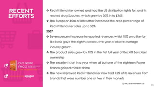  Reckitt Benckiser owned and had the US distribution rights for, and its 
related drug Subutex, which grew by 30% in to £165 
 The European bias of BHI further increased the area percentage of 
Reckitt Benckiser sales up to 53% 
2007 
 Seven percent increase in reported revenues whilst 10% on a like-for-like 
basis gave the eighth consecutive year of above-average 
industry growth 
 The product sales grew by 10% in the first full year of Reckitt Benckiser 
ownership 
 The excellent start in a year when all but one of the eighteen Power 
brands gained market share 
 The new improved Reckitt Benckiser now had 75% of its revenues from 
brands that were number one or two in their markets 
16 
 
