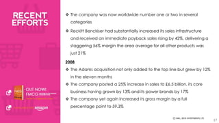 17 
 The company was now worldwide number one or two in several 
categories 
 Reckitt Benckiser had substantially increased its sales infrastructure 
and received an immediate payback sales rising by 42%, delivering a 
staggering 56% margin the area average for all other products was 
just 21% 
2008 
 The Adams acquisition not only added to the top line but grew by 12% 
in the eleven months 
 The company posted a 25% increase in sales to £6.5 billion, its core 
business having grown by 13% and its power brands by 17% 
 The company yet again increased its gross margin by a full 
percentage point to 59.3% 
 
