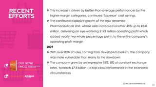  This increase is driven by better-than-average performances by the 
higher-margin categories, continued ‘Squeeze’ cost savings. 
 The continued explosive growth of the now renamed 
Pharmaceuticals Unit, whose sales increased another 45% up to £341 
million, delivering an eye-watering £193 million operating profit which 
added nearly two whole percentage points to the entire company’s 
operating profit margin 
2009 
 With over 80% of sales coming from developed markets, the company 
was more vulnerable than many to the slowdown 
 The company grew by an impressive 18%, 8% at constant exchange 
rates, to reach £7.8 billion – a top-class performance in the economic 
circumstances 
18 
 
