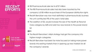 20 
 RB Pharmaceuticals sale rise to £737 million 
 The RB Pharmaceuticals sales had also been boosted by the 
company’s £100 million re-purchase of the European distribution rights 
 Reckitt Benckiser was now most definitely in pharmaceuticals; business 
the unit contributed 9% of the year’s total sales 
 The addition of SSL would increase the size of the Health & Personal 
Care category by 36% and add two new brands to the power brand 
list 
2011 
 The Reckitt Benckiser’s M&A strategy had got the company into 
higher-margin categories 
 Reckitt Benckiser had been far more focused on taking more power 
brands into existing markets than in opening up new markets for all 
the company’s brands 
 