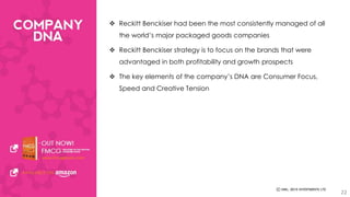  Reckitt Benckiser had been the most consistently managed of all 
the world’s major packaged goods companies 
 Reckitt Benckiser strategy is to focus on the brands that were 
advantaged in both profitability and growth prospects 
 The key elements of the company’s DNA are Consumer Focus, 
Speed and Creative Tension 
22 
 