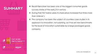  Reckitt Benckiser has been one of the biggest consumer goods 
success stories of the early 21st century 
 During their first twelve years its share price increased five times more 
than Unilever’s 
 The company has been the subject of countless case studies in its 
approach to innovation, not surprising, as it has set new benchmarks 
for the level of innovation sustainable by a large packaged goods 
company 
23 
 