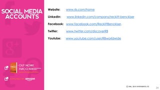 Website: www.rb.com/home 
LinkedIn: www.linkedin.com/company/reckitt-benckiser 
Facebook: www.facebook.com/ReckittBenckiser. 
Twitter: www.twitter.com/discoverRB 
Youtube: www.youtube.com/user/RBworldwide 
24 
 