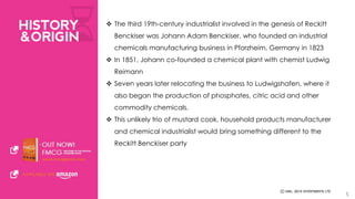  The third 19th-century industrialist involved in the genesis of Reckitt 
Benckiser was Johann Adam Benckiser, who founded an industrial 
chemicals manufacturing business in Pforzheim, Germany in 1823 
 In 1851, Johann co-founded a chemical plant with chemist Ludwig 
Reimann 
 Seven years later relocating the business to Ludwigshafen, where it 
also began the production of phosphates, citric acid and other 
commodity chemicals. 
 This unlikely trio of mustard cook, household products manufacturer 
and chemical industrialist would bring something different to the 
Reckitt Benckiser party 
5 
 