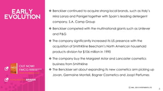  Benckiser continued to acquire strong local brands, such as Italy’s 
Mira Lanza and Panigel together with Spain’s leading detergent 
company, S.A. Camp Group 
 Benckiser competed with the multinational giants such as Unilever 
and P&G 
 The company significantly increased its US presence with the 
acquisition of SmithKline Beecham’s North American household 
products division for $106 million in 1990 
 The company buy the Margaret Astor and Lancaster cosmetics 
business from Smithkline 
 The Benckiser set about expanding its new cosmetics arm picking up 
Jovan, Germaine Monteil, Bogner Cosmetics and Joop! Perfumes 
8 
 