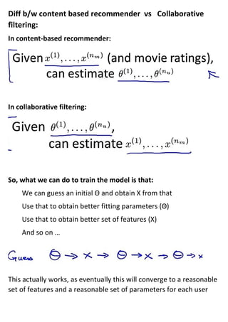 Diff b/w content based recommender vs Collaborative
filtering:
In content-based recommender:
In collaborative filtering:
So, what we can do to train the model is that:
We can guess an initial Θ and obtain X from that
Use that to obtain better fitting parameters (Θ)
Use that to obtain better set of features (X)
And so on …
This actually works, as eventually this will converge to a reasonable
set of features and a reasonable set of parameters for each user
 
