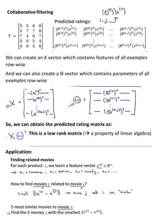 We can create an X vector which contains features of all examples
row-wise
And we can also create a Θ vector which contains parameters of all
examples row-wise
So, we can obtain the predicted rating matrix as:
This is a low rank matrix (→ a property of linear algebra)
Application:
 