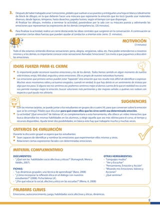 3.       Después de haber trabajado unas 5 emociones, pídales que vuelvan a sus puestos y entrégueles una hoja en blanco (idealmente
         de block de dibujo), en la que deberán hacer una máscara que represente la emoción que les tocó (puede usar materiales
         diversos, desde lápices, témperas, hasta desechos, papeles lustres; según el tiempo con que disponga).
         Al ﬁnalizar los dibujos, invítelos a terminar la actividad, paseándose por la sala con su máscara puesta y adivinando las
         emociones que representan las expresiones de los demás compañero/as. (20 minutos).

4.       Para ﬁnalizar la actividad, realice un cierre destacando las ideas centrales que surgieron en la conversación. A continuación se
         presentan ciertas ideas fuerzas que pueden ayudar al conductor a orientar este cierre. (5 minutos).

                                                                                                                MOTIVACIÓN
                                                                                                                            (3 minutos)

     Todo el día estamos sintiendo diversas sensaciones: pena, alegría, vergüenza, rabia, etc. Para poder entendernos a nosotros
     mismos y a los demás, es importante conocer estas sensaciones llamadas “emociones”. Los invito a que juguemos a descubrir
     las emociones.


     IDEAS FUERZA PARA EL CIERRE
     •    Es importante poder reconocer nuestras emociones y las de los demás. Todos hemos sentido en algún momento de nuestra
          vida tristeza, enojo, felicidad, angustia y otras emociones. Ello es propio de nuestra naturaleza humana.
     •    Las emociones que primero vemos pueden estar “tapando” otra emoción que nos resulta más difícil de identiﬁcar o expresar.
          Muchas veces mostramos rabia y actuamos enojados, cuando en verdad, lo que hay detrás es un sentimiento de tristeza por
          algo que nos pasa. Si alguna vez nos sentimos así, podremos sentirnos mejor al darnos cuenta de lo que en realidad nos ocurre:
          nos permite manejar mejor la emoción, buscar soluciones más pertinentes y dar mejores señales a quiénes nos rodean con
          respecto a qué ayuda nos aliviaría.


                                                                                                               SUGERENCIAS
     •    Con las mismas tarjetas, se puede juntar a los estudiantes en grupos de a cuatro (4), para que conversen sobre la emoción
          que se les entregó. Pídales que discutan para qué creen ellos que les sirve sentir esa determinada emoción.
     •    La actividad “¡Qué emoción!” de Valoras UC es complementaria a esta herramienta, ella ofrece un video interactivo que
          busca desarrollar los mismas habilidades en los alumnos, y elegir aquella que sea más idónea para el curso, al tiempo y
          recursos disponibles. Ayuda tener dos posibilidades; en básica esto hay que trabajarlo mucho y muchas veces.


     CRITERIOS DE EVALUACIÓN
     Durante la discusión grupal se espera que los estudiantes:
     •  Sean capaces de identiﬁcar y nombrar las emociones que experimentan ellos mismos y otros.
     •  Relacionen ciertas expresiones faciales con determinadas emociones.


     MATERIAL COMPLEMENTARIO
     DOCUMENTOS:                                                                              OTRAS HERRAMIENTAS:
     - “¿Qué son las habilidades socio afectivas y éticas?” (Romagnoli, Mena y                - “Lenguajes mudos”
       Valdés, 2007).                                                                         - “Ver y Escuchar”
                                                                                              - ”Pensamiento, Emoción y Acción”
     FICHAS:                                                                                  - “Mirando mis Emociones, Valores y
     - “Las dinámicas grupales: una técnica de aprendizaje” (Banz, 2008)                        Acciones”
     - “¿Cómo incorporar la reﬂexión ética en el diálogo con nuestros                         - ¿Qué sentirías?
       estudiantes?” (2008). Ficha Valoras UC.
     - “¿Por qué educar lo social, afectivo y ético en las escuelas?” (Mena, A, 2008)


     PALABRAS CLAVES
     Emociones, autoconocimiento, juego, habilidades socio afectivas y éticas, dinámicas.

                                                                                                                                           2
 