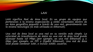 LAN
LAN significa Red de área local. Es un grupo de equipos que
pertenecen a la misma organización y están conectados dentro de
un área geográfica pequeña a través de una red, generalmente con
la misma tecnología (la más utilizada es Ethernet).
Una red de área local es una red en su versión más simple. La
velocidad de transferencia de datos en una red de área local puede
alcanzar hasta 10 Mbps (por ejemplo, en una red Ethernet) y 1
Gbps (por ejemplo, en FDI o Gigabit Ethernet). Una red de área
local puede contener 100, o incluso 1000, usuarios.
 