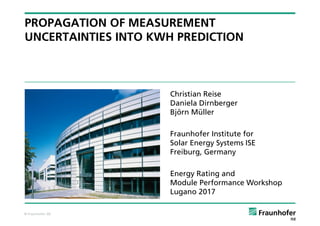 © Fraunhofer ISE
PROPAGATION OF MEASUREMENT
UNCERTAINTIES INTO KWH PREDICTION
Christian Reise
Daniela Dirnberger
Björn Müller
Fraunhofer Institute for
Solar Energy Systems ISE
Freiburg, Germany
Energy Rating and
Module Performance Workshop
Lugano 2017
 