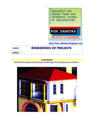 1




                                         http://kon-zabetas.blogspot.com

SUBJECT:             RENDERINGS OF PROJECTS
           - …..
ATTACH:    - …..



                                STATEMENT
 Full details design and planning : Renderings of my projects are as follows:
 