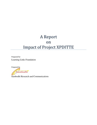 A Report
                           on
               Impact of Project XPDITTE
Prepared for
Learning Links Foundation


Prepared by




Sambodhi Research and Communications
 