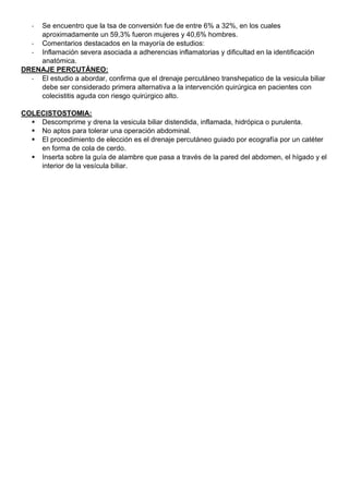 - Se encuentro que la tsa de conversión fue de entre 6% a 32%, en los cuales
aproximadamente un 59,3% fueron mujeres y 40,6% hombres.
- Comentarios destacados en la mayoría de estudios:
- Inflamación severa asociada a adherencias inflamatorias y dificultad en la identificación
anatómica.
DRENAJE PERCUTÁNEO:
- El estudio a abordar, confirma que el drenaje percutáneo transhepatico de la vesicula biliar
debe ser considerado primera alternativa a la intervención quirúrgica en pacientes con
colecistitis aguda con riesgo quirúrgico alto.
COLECISTOSTOMIA:
▪ Descomprime y drena la vesicula biliar distendida, inflamada, hidrópica o purulenta.
▪ No aptos para tolerar una operación abdominal.
▪ El procedimiento de elección es el drenaje percutáneo guiado por ecografía por un catéter
en forma de cola de cerdo.
▪ Inserta sobre la guía de alambre que pasa a través de la pared del abdomen, el hígado y el
interior de la vesícula biliar.
 
