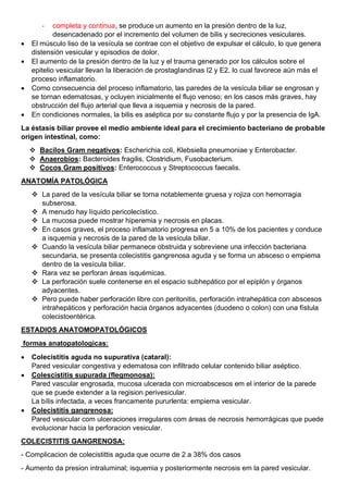 - completa y continua, se produce un aumento en la presión dentro de la luz,
desencadenado por el incremento del volumen de bilis y secreciones vesiculares.
• El músculo liso de la vesícula se contrae con el objetivo de expulsar el cálculo, lo que genera
distensión vesicular y episodios de dolor.
• El aumento de la presión dentro de la luz y el trauma generado por los cálculos sobre el
epitelio vesicular llevan la liberación de prostaglandinas I2 y E2, lo cual favorece aún más el
proceso inflamatorio.
• Como consecuencia del proceso inflamatorio, las paredes de la vesícula biliar se engrosan y
se tornan edematosas, y ocluyen inicialmente el flujo venoso; en los casos más graves, hay
obstrucción del flujo arterial que lleva a isquemia y necrosis de la pared.
• En condiciones normales, la bilis es aséptica por su constante flujo y por la presencia de IgA.
La éstasis biliar provee el medio ambiente ideal para el crecimiento bacteriano de probable
origen intestinal, como:
❖ Bacilos Gram negativos: Escherichia coli, Klebsiella pneumoniae y Enterobacter.
❖ Anaerobios: Bacteroides fragilis, Clostridium, Fusobacterium.
❖ Cocos Gram positivos: Enterococcus y Streptococcus faecalis.
ANATOMÍA PATOLÓGICA
❖ La pared de la vesícula biliar se torna notablemente gruesa y rojiza con hemorragia
subserosa.
❖ A menudo hay líquido pericolecístico.
❖ La mucosa puede mostrar hiperemia y necrosis en placas.
❖ En casos graves, el proceso inflamatorio progresa en 5 a 10% de los pacientes y conduce
a isquemia y necrosis de la pared de la vesícula biliar.
❖ Cuando la vesícula biliar permanece obstruida y sobreviene una infección bacteriana
secundaria, se presenta colecistitis gangrenosa aguda y se forma un absceso o empiema
dentro de la vesícula biliar.
❖ Rara vez se perforan áreas isquémicas.
❖ La perforación suele contenerse en el espacio subhepático por el epiplón y órganos
adyacentes.
❖ Pero puede haber perforación libre con peritonitis, perforación intrahepática con abscesos
intrahepáticos y perforación hacia órganos adyacentes (duodeno o colon) con una fístula
colecistoentérica.
ESTADIOS ANATOMOPATOLÓGICOS
formas anatopatologicas:
• Colecistitis aguda no supurativa (cataral):
Pared vesicular congestiva y edematosa con infiltrado celular contenido biliar aséptico.
• Colescistitis supurada (flegmonosa):
Pared vascular engrosada, mucosa ulcerada con microabscesos em el interior de la parede
que se puede extender a la regision perivesicular.
La bílis infectada, a veces francamente pururlenta: empiema vesicular.
• Colecistitis gangrenosa:
Pared vesicular com ulceraciones irregulares com áreas de necrosis hemorrágicas que puede
evolucionar hacia la perforacion vesicular.
COLECISTITIS GANGRENOSA:
- Complicacion de colecistittis aguda que ocurre de 2 a 38% dos casos
- Aumento da presion intraluminal; isquemia y posteriormente necrosis em la pared vesicular.
 
