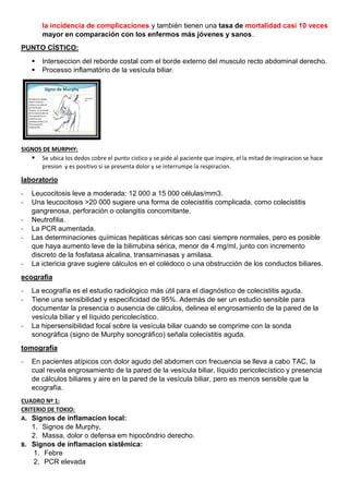 la incidencia de complicaciones y también tienen una tasa de mortalidad casi 10 veces
mayor en comparación con los enfermos más jóvenes y sanos.
PUNTO CÍSTICO:
▪ Interseccion del reborde costal com el borde externo del musculo recto abdominal derecho.
▪ Processo inflamatório de la vesícula biliar.
SIGNOS DE MURPHY:
▪ Se ubica los dedos cobre el punto cistico y se pide al paciente que inspire, el la mitad de inspiracion se hace
presion y es positivo si se presenta dolor y se interrumpe la respiracion.
laboratorio
- Leucocitosis leve a moderada: 12 000 a 15 000 células/mm3.
- Una leucocitosis >20 000 sugiere una forma de colecistitis complicada, como colecistitis
gangrenosa, perforación o colangitis concomitante.
- Neutrofilia.
- La PCR aumentada.
- Las determinaciones químicas hepáticas séricas son casi siempre normales, pero es posible
que haya aumento leve de la bilirrubina sérica, menor de 4 mg/ml, junto con incremento
discreto de la fosfatasa alcalina, transaminasas y amilasa.
- La ictericia grave sugiere cálculos en el colédoco o una obstrucción de los conductos biliares.
ecografía
- La ecografía es el estudio radiológico más útil para el diagnóstico de colecistitis aguda.
- Tiene una sensibilidad y especificidad de 95%. Además de ser un estudio sensible para
documentar la presencia o ausencia de cálculos, delinea el engrosamiento de la pared de la
vesícula biliar y el líquido pericolecístico.
- La hipersensibilidad focal sobre la vesícula biliar cuando se comprime con la sonda
sonográfica (signo de Murphy sonográfico) señala colecistitis aguda.
tomografía
- En pacientes atípicos con dolor agudo del abdomen con frecuencia se lleva a cabo TAC, la
cual revela engrosamiento de la pared de la vesícula biliar, líquido pericolecístico y presencia
de cálculos biliares y aire en la pared de la vesícula biliar, pero es menos sensible que la
ecografía.
CUADRO Nº 1:
CRITERIO DE TOKIO:
A. Signos de inflamacion local:
1. Signos de Murphy,
2. Massa, dolor o defensa em hipocôndrio derecho.
B. Signos de inflamacion sistêmica:
1. Febre
2. PCR elevada
 