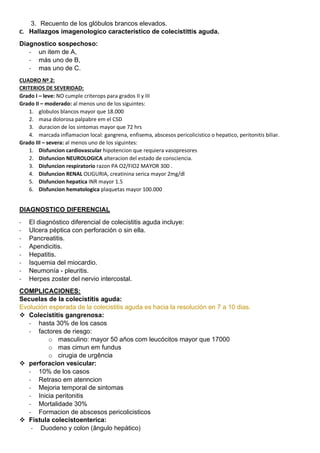 3. Recuento de los glóbulos brancos elevados.
C. Hallazgos imagenologico característico de colecistittis aguda.
Diagnostico sospechoso:
- un item de A,
- más uno de B,
- mas uno de C.
CUADRO Nº 2:
CRITERIOS DE SEVERIDAD:
Grado I – leve: NO cumple criterops para grados II y III
Grado II – moderado: al menos uno de los siguintes:
1. globulos blancos mayor que 18.000
2. masa dolorosa palpabre em el CSD
3. duracion de los sintomas mayor que 72 hrs
4. marcada inflamacion local: gangrena, enfisema, abscesos pericolicistico o hepatico, peritonitis biliar.
Grado III – severa: al menos uno de los siguintes:
1. Disfuncion cardiovascular hipotencion que requiera vasopresores
2. Disfuncion NEUROLOGICA alteracion del estado de consciencia.
3. Disfuncion respiratorio razon PA O2/FIO2 MAYOR 300 .
4. Disfuncion RENAL OLIGURIA, creatinina serica mayor 2mg/dl
5. Disfuncion hepatica INR mayor 1.5
6. Disfuncion hematologica plaquetas mayor 100.000
DIAGNOSTICO DIFERENCIAL
- El diagnóstico diferencial de colecistitis aguda incluye:
- Ulcera péptica con perforación o sin ella.
- Pancreatitis.
- Apendicitis.
- Hepatitis.
- Isquemia del miocardio.
- Neumonía - pleuritis.
- Herpes zoster del nervio intercostal.
COMPLICACIONES:
Secuelas de la colecistitis aguda:
Evolución esperada de la colecistitis aguda es hacia la resolución en 7 a 10 dias.
❖ Colecistitis gangrenosa:
- hasta 30% de los casos
- factores de riesgo:
o masculino: mayor 50 años com leucócitos mayor que 17000
o mas cimun em fundus
o cirugia de urgência
❖ perforacion vesicular:
- 10% de los casos
- Retraso em atenncion
- Mejoria temporal de sintomas
- Inicia peritonitis
- Mortalidade 30%
- Formacion de abscesos pericolicisticos
❖ Fistula colecistoenterica:
- Duodeno y colon (ângulo hepático)
 