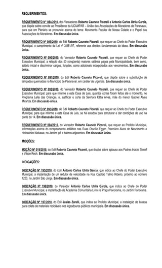 REQUERIMENTOS:

REQUERIMENTO N° 084/2010, dos Vereadores Roberto Cauneto Picoreli e Antonio Carlos Utrila Garcia,
que dispõe sobre convite ao Presidente da UCAMPAR – União das Associações de Moradores de Paranavaí,
para que em Plenário se pronuncie acerca do tema: Movimento Popular de Nossa Cidade e o Papel das
Associações de Moradores. Em discussão única.

REQUERIMENTO Nº 089/2010, do Edil Roberto Cauneto Picoreli, que requer ao Chefe do Poder Executivo
Municipal, o cumprimento da Lei nº 3.561/97, referente aos direitos fundamentais do idoso. Em discussão
única.

REQUERIMENTO Nº 090/2010, do Vereador Roberto Cauneto Picoreli, que requer ao Chefe do Poder
Executivo Municipal, a relação dos 50 (cinqüenta) maiores salários pagos pela Municipalidade, bem como,
salário inicial e discriminar cargos, funções, como adicionais incorporados aos vencimentos. Em discussão
única.

REQUERIMENTO Nº 091/2010, do Edil Roberto Cauneto Picoreli, que dispõe sobre a substituição de
lâmpadas queimadas no Município de Paranavaí, em caráter de urgência. Em discussão única.

REQUERIMENTO Nº 092/2010, do Vereador Roberto Cauneto Picoreli, que requer ao Chefe do Poder
Executivo Municipal, para que informe a esta Casa de Leis, quantos cortes foram feitos até o momento, no
Programa Leite das Crianças, e, justificar o corte da Senhora Kátia Alves, mãe do menor Gabriel Alves
Miranda. Em discussão única.

REQUERIMENTO Nº 093/2010, do Edil Roberto Cauneto Picoreli, que requer ao Chefe do Poder Executivo
Municipal, para que informe a esta Casa de Leis, se há estudos para estruturar e dar condições de uso na
ponte do 14. Em discussão única.

REQUERIMENTO Nº 094/2010, do Vereador Roberto Cauneto Picoreli, que requer ao Prefeito Municipal,
informações acerca do recapeamento asfáltico nas Ruas Otacílio Egger, Francisco Alves do Nascimento e
Heihachiro Niekawa, no Jardim Ipê e bairros adjacentes. Em discussão única.

MOÇÕES:

MOÇÃO Nº 019/2010, do Edil Roberto Cauneto Picoreli, que dispõe sobre aplauso aos Padres Inácio Shiroff
e Vilson Rech. Em discussão única.

INDICAÇÕES:

INDICAÇÃO Nº 195/2010, do Edil Antonio Carlos Utrila Garcia, que indica ao Chefe do Poder Executivo
Municipal, a implantação de um redutor de velocidade na Rua Capitão Telmo Ribeiro, próximo ao número
1220, no Jardim São Jorge. Em discussão única.

INDICAÇÃO Nº 196/2010, do Vereador Antonio Carlos Utrila Garcia, que indica ao Chefe do Poder
Executivo Municipal, a implantação de Academia Comunitária Livre na Praça Panorama, no Jardim Panorama.
Em discussão única.

INDICAÇÃO Nº 197/2010, do Edil Josias Zarelli, que indica ao Prefeito Municipal, a instalação de lixeiras
para coleta de materiais recicláveis nos logradouros públicos municipais. Em discussão única.
 