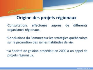 Origine des projets régionauxConsultations effectuées auprès de différents organismes régionaux. Conclusions du Sommet sur les stratégies québécoises sur la promotion des saines habitudes de vie. La Société de gestion procédait en 2009 à un appel de projets régionaux.