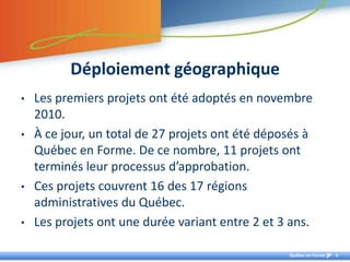 Déploiement géographique Les premiers projets ont été adoptés en novembre 2010.À ce jour, un total de 27 projets ont été déposés à Québec en Forme. De ce nombre, 11 projets ont terminés leur processus d’approbation. Ces projets couvrent 16 des 17 régions administratives du Québec. Les projets ont une durée variant entre 2 et 3 ans.