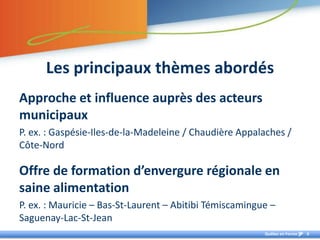 Lesprincipauxthèmes abordésApproche et influence auprès des acteurs municipauxP. ex. : Gaspésie-Iles-de-la-Madeleine / Chaudière Appalaches / Côte-NordOffre de formation d’envergure régionale en saine alimentationP. ex. : Mauricie – Bas-St-Laurent – Abitibi Témiscamingue – Saguenay-Lac-St-Jean