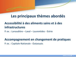 Les principaux thèmes abordésAccessibilité à des aliments sains et à des infrastructuresP. ex. : Lanaudière – Laval – Laurentides - EstrieAccompagnement en changement de pratiquesP. ex. : Capitale-Nationale - Outaouais