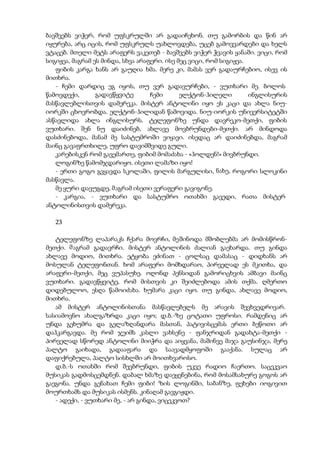 ბავშვებს ვიჭერ, რომ უფსკრულში არ გადაიჩეხონ. თუ გამორბის და წინ არ
იყურება, არც იცის, რომ უფსკრულს უახლოვდება, უცებ გამოვვარდები და ხელს
ვტაცებ. მთელი მეტს არაფერს ვაკეთებ - ბავშვებს ვიჭერ ჭვავის ყანაში. ვიცი, რომ
სიგიჟეა, მაგრამ ეს მინდა, სხვა არაფერი. ისე მეც ვიცი, რომ სიგიჟეა.
ფიბის კარგა ხანს არ გაუღია ხმა. მერე კი, მამას ვერ გადაურჩებიო, ისევ ის
მითხრა.
- ჩემი დარდიც ეგ იყოს, თუ ვერ გადავურჩები, - ვუთხარი მე. ბოლოს
წამოვდექი, გადავწყვიტე ჩემი ელქტონ-ჰილელი ინგლისურის
მასწავლებლისთვის დამერეკა. მისტერ ანტოლინი იყო ეს კაცი და ახლა ნიუ-
იორკში ცხოვრობდა. ელქტონ-ჰილიდან წამოვიდა. ნიუ-იორკის უნივერსიტეტში
ასწავლიდა ახლა ინგლისურს. ტელეფონზე უნდა დავრეკო-მეთქი, ფიბის
ვუთხარი. შენ ნუ დაიძინებ, ახლავე მოვბრუნდები-მეთქი. არ მინდოდა
დასძინებოდა, მანამ მე სასტუმროში ვიყავი. ისედაც არ დაიძინებდა, მაგრამ
მაინც გავაფრთხილე, უფრო დავიმშვიდე გული.
კარებისკენ რომ გავემართე, ფიბიმ მომაძახა - «ჰოლდენ!» მივბრუნდი.
ლოგინზე წამომჯდარიყო. ისეთი ლამაზი იყო!
- ერთი გოგო გვყავდა სკოლაში, ფილის მარგულისი, ნახე, როგორი სლოკინი
მასწავლა.
მე ყური დავუგდე, მაგრამ ისეთი ვერაფერი გავიგონე.
- კარგია, - ვუთხარი და სასტუმრო ოთახში გავედი, რათა მისტერ
ანტოლინისთვის დამერეკა.
23
ტელეფონზე ლაპარაკს ჩქარა მოვრჩი, მეშინოდა მშობლებმა არ მომისწრონ-
მეთქი. მაგრამ გადავრჩი. მისტერ ანტოლინის ძალიან გაეხარდა. თუ გინდა
ახლავე მოდიო, მითხრა. ეტყობა ეძინათ - ცოლსაც დამასაც - დიდხანს არ
მოსულან ტელეფონთან. ხომ არაფერი მომხდარაო, პირველად ეს მკითხა, და
არაფერი-მეთქი, მეც ვუპასუხე. ოღონდ პენსიდან გამორიცხვის ამბავი მაინც
ვუთხარი. გადავწყვიტე, რომ მისთვის კი შეიძლებოდა ამის თქმა. ღმერთო
დიდებულოო, ესღა წამოიძახა. ხუმარა კაცი იყო. თუ გინდა, ახლავე მოდიო,
მითხრა.
ამ მისტერ ანტოლინისთანა მასწავლებელს მე არავის შევხვედრივარ.
სასიამოვნო ახალგაზრდა კაცი იყო; დ.ბ.-ზე ცოტათი უფროსი. რამდენიც არ
უნდა გეხუმრა და გელაზღანდარა მასთან, პატივისცემას ერთი ბეწოთი არ
დაჰკარგავდა. მე რომ ჯეიმს კასლი ვახსენე - ფანჯრიდან გადახტა-მეთქი -
პირველად სწორედ ანტოლინი მიიჭრა და აიყვანა, მაშინვე მაჯა გაუსინჯა, მერე
პალტო გაიხადა, გადააფარა და საავადმყოფოში გააქანა. სულაც არ
დაფიქრებულა, პალტო სისხლში არ მოითხვაროსო.
დ.ბ.-ს ოთახში რომ შევბრუნდი, ფიბის უკვე რადიო ჩაერთო. საცეკვაო
მუსიკას გადმოსცემდნენ. დაბალ ხმაზე დაეყენებინა, რომ მოსამსახურე გოგოს არ
გაეგონა. უნდა გენახათ ჩემი ფიბი! ზის ლოგინში, საბანზე, ფეხები იოგივით
მოურთხამს და მუსიკას ისმენს. კინაღამ გავგიჟდი.
- ადექი, - ვუთხარი მე, - არ გინდა, ვიცეკვოთ?
 