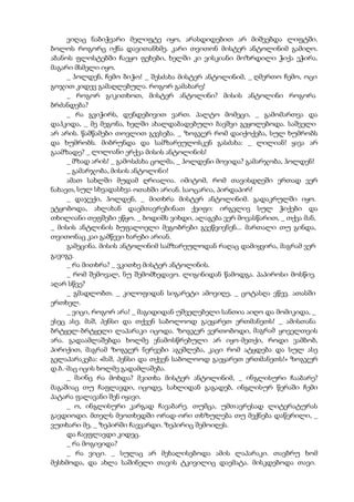 ვიღაც ნაბიჭვარი მელიფტე იყო, არასდიდებით არ მიშვებდა ლიფტში.
ბოლოს როგორც იქნა დავითანხმე. კარი თვითონ მისტერ ანტოლინიმ გამიღო.
აბანოს ფლოსტებში ჩაეყო ფეხები, ხელში კი ვისკიანი მოზრდილი ჭიქა ეჭირა.
მაგარი მსმელი იყო.
_ ჰოლდენ, ჩემო ბიჭო! _ შესძახა მისტერ ანტოლინიმ, _ ღმერთო ჩემო, ოცი
გოჯით კიდევ გამაღლებულა. როგორ გამახარე!
_ როგორ გიკითხოთ, მისტერ ანტოლინი? მისის ანტოლინი როგორა
ბრძანდება?
_ რა გვიჭირს, დენდებივით ვართ. პალტო მომეცი, _ გამომართვა და
დაჰკიდა, _ მე მეგონა, ხელში ახალდაბადებული ბავშვი გეყოლებოდა. საშველი
არ არის. წამწამები თოვლით გევსება. _ ზოგჯერ რომ დაიქოქება, სულ ხუმრობს
და ხუმრობს. მიბრუნდა და სამზარეულოსკენ გასძახა: _ ლილიან! ყავა არ
გაამზადე? _ ლილიანი ერქვა მისის ანტოლინის!
_ მზად არის! _ გამოსძახა ცოლმა, _ ჰოლდენი მოვიდა? გამარჯობა, ჰოლდენ!
_ გამარჯობა, მისის ანტოლინი!
ამათ სახლში მუდამ ღრიალია. იმიტომ, რომ თავისდღეში ერთად ვერ
ნახავთ, სულ სხვადასხვა ოთახში არიან. საოცარია, პირდაპირ!
_ დაჯექი, ჰოლდენ, _ მითხრა მისტერ ანტოლინიმ. გადაკრულში იყო.
ეტყობოდა, ახლახან დაემთავრებინათ ქეიფი: ირგვლივ სულ ჭიქები და
თხილიანი თეფშები ეწყო. _ ბოდიშს ვიხდი, ალაგება ვერ მოვასწარით, _ თქვა მან,
_ მისის ანტლინის ბუფალოელი მეგობრები გვეწვივნენ... მართალი თუ გინდა,
თვითონაც კაი გამწევი ხარები არიან.
გამეცინა. მისის ანტოლინიმ სამზარეულოდან რაღაც დამიყვირა, მაგრამ ვერ
გავიგე.
_ რა მითხრა? _ ვკითხე მისტერ ანტოლინის.
_ რომ შემოვალ, ნუ შემომხედავო. ლიგინიდან წამოდგა. პაპიროსი მოსწიე.
აღარ სწვე?
_ გმადლობთ. _ კილოფიდან სიგარეტი ამოვიღე, _ ცოტასღა ვწევ. ათასში
ერთხელ.
_ ვიცი, როგორ არა! _ მაგიდიდან უშველებელი სანთია აიღო და მომიკიდა, _
ესეც ასე. მაშ, პენსი და თქვენ საბოლოოდ გაეყარეთ ერთმანეთს! _ ამისთანა
ბრტყელ-ბრტყელი ლაპარაკი იცოდა. ზოგჯერ ვერთობოდი, მაგრამ ყოველთვის
არა. გადაამლაშებდა ხოლმე ენამოსწრებული არ იყო-მეთქი, როდი ვამბობ,
პირიქით, მაგრამ ზოგჯერ ნერვები აგეშლება, კაცი რომ ატყდება და სულ ასე
გელაპარაკება: «მაშ, პენსი და თქვენ საბოლოოდ გაეყარეთ ერთმანეთს!» ზოგჯერ
დ.ბ.-მაც იცის ხოლმე გადამლაშება.
_ მაინც რა მოხდა? მკითხა მისტერ ანტოლინიმ, _ ინგლისური ჩააბარე?
მაგაშიაც თუ ჩაფლავდი, იცოდე, სახლიდან გაგადებ, ინგლისურ წერაში ჩემი
პატარა ფალავანი შენ იყავი.
_ ო, ინგლისური კარგად ჩავაბარე. თუმცა, უმთავრესად ლიტერატურას
გავდიოდი. მთელს მეოთხედში ორად-ორი თხზულება თუ მექნება დაწერილი, _
ვუთხარი მე, _ ზეპირში ჩავვარდი. ზეპირიც შემოიღეს.
და ჩავფლავდი კიდეც.
_ რა მოგივიდა?
_ რა ვიცი. _ სულაც არ მეხალისებოდა ამის ლაპარაკი. თავბრუ ხომ
მესხმოდა, და ახლა საშინელი თავის ტკივილიც დაემატა. მისკდებოდა თავი.
 