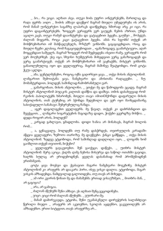 _ ჰო... რა ვიცი. ალბათ ასეა. თუკი ბიძა უფრო აინტერესებს, მართლაც და
რაღა ფერმა აიღო _ ბიძის ამბავი დაეწყო! მაგრამ მთელი უბედურება ის არის,
რომ მანამ უინტერესო საგანზე ლაპარაკს დაიწყებდე, ხშირად არც კი იცი, რა
უფრო დაგაინტერესებს. ზოგჯერ ვერაფერს ვერ გაუგებ. ჩემის აზრით, უნდა
აცალო კაცს, თუკი რამემ დააინტერესა და გატაცებით ჰყვება, გაუშვი _ მოჰყვეს.
ძალიან მიყვარს, როცა კაცი გატაცებით ჰყვება. ამას რა სჯობს! თქვენ არ
მოსწრებიხართ იმ მასწავლებელს, მისტერ ვინსონს. გაგაგიჟებდათ, ისიც და
მთელი ჩვენი კლასიც. რომ ჩაგაცივდებოდათ _ «განაზოგადე, გაამარტივეო», აღარ
მოგცემდათ საშველს. მაგრამ ზოგჯერ რომ შეგხვდება ისეთი რამე, ვერაფერს რომ
ვერ მოუხერხებ. ესე იგი, სხვისი ხუშტურის მიხედვით ვერც განაზოგადებ და
ვერც გაამარტივებ. თქვენ არ მოსწრებიხართ იმ ვაჟბატბს, მისტერ ვინსონს.
განათლებულიც იყო და ყველაფერიც, მაგრამ მაშინვე შეატყობდი, რომ ცოტა
ჭკუა აკლდა.
_ აბა, ჯენტლმენებო, როგოც იქნა გაღირსეთ ყავა, _ თქვა მისის ანტოლინიმ.
ლანგარით შემოიტანა ყავა, ნამცხვარი და ამისთანა რაღაცეები. _ ნუ
მომაშტერდით, ჰოლდენ, საშინლად ჩამობრანძული ვარ.
_ გამარჯობათ, მისის ანტოლინი, _ ვთქვი მე და წამოდგომა ვცადე, მაგრამ
მისტერ ანტოლინიმ პიჯაკის კალთას დამწია და დამსვა. თმის დასახვევად რომ
რკინის პაპილოტებს ხმარობენ, მთელი თავი იმითOჰქონდა დაფარული მისის
ანტოლინის, თან ტუჩებიც არ ჰქონდა შეღებილი და ვერ იყო მაინცდამაინც
სასიქადულო სანახავი. შებერებულიც ჩანდა.
_ აგერ დაგილაგებთ ყველაფერს. მე წავალ, თქვენ კი დაბრძანდით და
შეექეცით, _ ლანგარი სიგარეტების მაგიდაზე დადო, ჭიქები გვერდზე მისწია. _
დედა როგორ არის, ჰოლდენ?
_ კარგად გახლავთ, გმადლობა. დიდი ხანია არ მინახავს, მაგრამ ბოლოს
რომ...
_ ა, გენაცვალე, ჰოლდენს თუ რამე დასჭრდეს, თეთრეულის კარადაში
აწყვია ყველაფერი, ზემოთა თაროზე. მე დავწვები. ქანცი გამწყდა, _ თქვა მისის
ანტოლინიმ. ზედვე ეტყობოდა, რომ საშინლად დაღლილი იყო, _ ლოგინს ხომ
გაიშლით თქვენ თვითონ, ბიჭებო?
_ ყველაფერს გავაკეთებთ. შენ გაიქეცი, დაწექი, _ უთხრა მისტერ
ანტოლინიმ. მერე აკოცა. ქალმა ღამე ნებისა მისურვა და საწოლ ოთახში გავიდა.
ხალხს სულაც არ ერიდებოდნენ, ყველას დასანახად რომ პროშტნიდნენ
ერთმანეთს.
ცოტა ყავა მოვსვი და ქვასავით მაგარი ნამცხვარი მოვკბიჩე. მისტერ
ანტოლინიმ კი არაფერს არ დააკარა პირი, ისევ ვისკი დალია. ეტყობოდა, მაგარ
ვისკის ამზადებდა. ნამდვილად გალოთდება, თუ თავს არ მიხედა.
_ ამ ორი კვირის წინათ მე და მამაშენმა ერთად ვისაუზმეთ, _ მითხრა მან, _
არ გაგიგია?
_ არა, არ გამიგია.
_ ძალიან აწუხებს შენი ამბავი. ეს ალბათ შენც გეცოდინება.
_ ვიცი. ვიცი რომ ძალიან აწუხებს. _ ვუთხარი მე.
_ მანამ დამირეკავდა, ეტყობა, შენი უკანასკნელი დირექტრის სალანძღავი
წერილი მიეღო _ არაფერს არ აკეთებსო, სკოლას აცდენსო, გაკვეთილებს არ
ამზადებსო. ერთი სიტყვით, თავს არაფერზე არ...
 