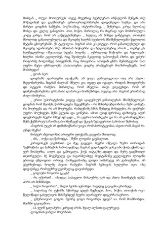 მათგან _ თუკი მოისურვებ. ასევე სხვებსაც შეეძლებათ ისწავლონ შენგან, თუ
მიწადინებ და გაუზიარებ. ურთიერთდახმარება დიდებული საქმეა. და არა
მარტო ცოდნის სამქეში. პოეზიაშიც, ისტორიაშიც, _ შეჩერდა, კარგა ბლომად
მოსვა და კვლავ განაგრძო. ჰოი, ბიჭო, მართლაც რა მაგრად იყო მომართული!
კიდე კარგი, რომ არ ვაწყვეტინებდი _ სულაც არ მინდა გიმტკიცო, თითქოს
მხოლოდ განათლებულსა და მცოდნე ხალხს სეეძლოს მნიშვნელოვანი წვლილის
შეტანა ცხოვრებაში. ეს ტყუილია. მაგრამ ამას კი ვიტყვი, რომ განათლებული და
მცოდნე ადამიანები, თუ ამათსან ნიჭიერნი და ხელოვანებიც არიან _ თუმცა ეს,
საუბედუროდ იშვიათად ხდება ხოლმე _ უბრალოდ ნიჭიერი და ხელოვანი
ხალხი. ისინი ცდილობენ, რაც შეიძლება მკაფიოდ გამოთქვან აზრი, და ფიქრი
როგორმე ბოლომდე მიიყვანონ. რაც მთავარია, ათიდან ცხრა შემთხვევაში მათ
უფრო მეტი უბრალოება ახასიათებთ, ვიდრე არამეცნიერ მოაზროვნეებს. ხომ
მიმიხვდი?
_ დიახ, სერ.
დიდხანს აღარაფერი უთქვამს. არ ვიცი, გამოგიცდიათ თუ არა ასეთი
მდგომარეობა, მაგრამ ძალიან ძნელი კია იჯდე და იცადო, როდის მოიფიქრებს
და იტყვის რამესო. მართლაც, რომ ძნელია. თავს ვიკავებდი, რომ არ
დამემთქნარებინა. განა მისი ლაპარაკი მომბეზრდა, სულაც არა. მაგრამ ერთბაშად
ძილი მომერია.
_ ერთი უპირატესობა კიდევ აქვს აკადემიურ განათლებას: მნიშვნელოვან
ცოდნას რომ შეიძენ, წარმოდგენა შეგექმნება – რა შესაძლებლობისაა შენი გონება,
რა მოერგება და რა არ მოერგება. რამდენიმე ხნის შემდეგ მიხვდები, რა ფიქრები
უფრო მოუხდება შენს ჭკუასა და გონებას. ამით დიდ დროსაც დაზოგავ, აღარ
დაგჭირდება ბევრი რჩევა და ცდა _ რა უფრო მომიხდება და რა არ გამომადგებაო.
შენს ჭეშმარიტ საზომს გამოიმუშავებ და ჭკუას შესაფერისი სამოსით შემოსავ.
ამ დროს უცებ არ დამამთქნარა! ვიცი, რომ პიროტყვობაა ასეთი რამ, მაგამ რა
უნდა მექნა!
მისტერ ანტოლინის არაფერი უთქვამს, გაეცინა მხოლოდ.
_ აბა, _ თქვა და წამოდგა, _ შენი ლოგინი გავშალოთ.
კარადისკენ გაემართა და მეც გავყევი. ბევრი იწვალა ზემო თაროდან
ზეწრებისა და საბნების ჩამოსაღებად, მაგრამ ცალ ხელში ვისკიანი ჭიქა ეჭირა და
ვერ მოახერხა. აიღო და გამოცალა, ჭიქა იატაკზე დადო და მერე გადმოიღო
თეთრეული. მე მივეშველე და სავარძლამდე მივატანინე ყველაფერი. ლოგინს
ერთად ვშლიდით ორივე. მაინცდამაინც დიდი სიმარჯვე არ გამოუჩემია. არ
ეხერხებოდა ხოლმე ასეთი რამეები. მაგრამ ჩემთვის სულერთ იყო. ისე
დავიქანცე, რომ ფეხზე დგომელაც დავიძინედი.
_ გოგოები როგორა გყავს?
_ რა უჭირთ? _ ისედაც საძაგელი მოსაუბრე ვარ და ახლა მითმეტეს დანა
პირს არ მიხსნიდა.
_ სალი როგორაა? _ შალი ჰეისს იცნობდა. სადღაც გავაცანი ერთხელ.
_ სალისაც რა უჭირს. სწორედ დღეს შევხვდი. ჰოი, ბიჭო, თითქოს ოცი
წელიწადი გასულიყოს მას შემდეგ! ბევრი აღარაფერი დაგვრჩა საერთო.
_ ღმერთივით გოგოა. მეორე გოგო როგორღა გყავს? აი, რომ მიამბობდი,
მეინში გავიცანიო.
_ აჰ, ჯეინ გალაჰერი! კარგად არის. ხვალ ალბათ დავურეკავ.
ლოგინის გაშლას მოვრჩით.
 